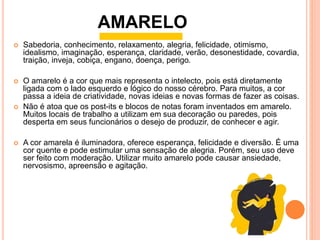  Sabedoria, conhecimento, relaxamento, alegria, felicidade, otimismo,
idealismo, imaginação, esperança, claridade, verão, desonestidade, covardia,
traição, inveja, cobiça, engano, doença, perigo.
 O amarelo é a cor que mais representa o intelecto, pois está diretamente
ligada com o lado esquerdo e lógico do nosso cérebro. Para muitos, a cor
passa a ideia de criatividade, novas ideias e novas formas de fazer as coisas.
 Não é atoa que os post-its e blocos de notas foram inventados em amarelo.
Muitos locais de trabalho a utilizam em sua decoração ou paredes, pois
desperta em seus funcionários o desejo de produzir, de conhecer e agir.
 A cor amarela é iluminadora, oferece esperança, felicidade e diversão. É uma
cor quente e pode estimular uma sensação de alegria. Porém, seu uso deve
ser feito com moderação. Utilizar muito amarelo pode causar ansiedade,
nervosismo, apreensão e agitação.
AMARELO
 