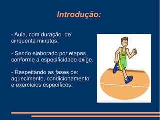 Introdução:
- Aula, com duração de
cinquenta minutos.
- Sendo elaborado por etapas
conforme a especificidade exige.
- Respeitando as fases de:
aquecimento, condicionamento
e exercícios específicos.
 