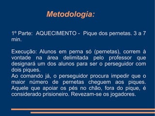 Metodologia:
1º Parte: AQUECIMENTO - Pique dos pernetas. 3 a 7
min.
Execução: Alunos em perna só (pernetas), correm à
vontade na área delimitada pelo professor que
designará um dos alunos para ser o perseguidor com
dois piques.
Ao comando já, o perseguidor procura impedir que o
maior número de pernetas cheguem aos piques.
Aquele que apoiar os pés no chão, fora do pique, é
considerado prisioneiro. Revezam-se os jogadores.
 