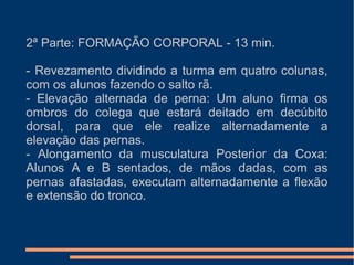 2ª Parte: FORMAÇÃO CORPORAL - 13 min.
- Revezamento dividindo a turma em quatro colunas,
com os alunos fazendo o salto rã.
- Elevação alternada de perna: Um aluno firma os
ombros do colega que estará deitado em decúbito
dorsal, para que ele realize alternadamente a
elevação das pernas.
- Alongamento da musculatura Posterior da Coxa:
Alunos A e B sentados, de mãos dadas, com as
pernas afastadas, executam alternadamente a flexão
e extensão do tronco.
 