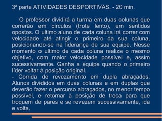 3ª parte ATIVIDADES DESPORTIVAS. - 20 min.
O professor dividirá a turma em duas colunas que
correrão em círculos (trote lento), em sentidos
opostos. O ultimo aluno de cada coluna irá correr com
velocidade até atingir o primeiro da sua coluna,
posicionando-se na liderança de sua equipe. Nesse
momento o ultimo de cada coluna realiza o mesmo
objetivo, com maior velocidade possível e, assim
sucessivamente. Ganha a equipe quando o primeiro
líder voltar à posição original.
- Corrida de revezamento em dupla abraçados:
Alunos divididos em duas colunas e em duplas que
deverão fazer o percurso abraçados, no menor tempo
possível, e retornar à posição de troca para que
troquem de pares e se revezem sucessivamente, ida
e volta.
 