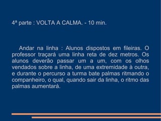 4ª parte : VOLTA A CALMA. - 10 min.
Andar na linha : Alunos dispostos em fileiras. O
professor traçará uma linha reta de dez metros. Os
alunos deverão passar um a um, com os olhos
vendados sobre a linha, de uma extremidade à outra,
e durante o percurso a turma bate palmas ritmando o
companheiro, o qual, quando sair da linha, o ritmo das
palmas aumentará.
 