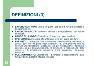 10
DEFINIZIONI (3)
LAVORO CON FUNI: Lavoro in quota con uso di funi per accesso e
posizionamento.
LAVORO IN QUOTA: Lavoro in altezza o in esposizione con rischio
di caduta.
LUOGO DI LAVORO: Postazione di lavoro in quota con funi.
OPERATORE:Lavoratore che effettua il lavoro in quota con funi.
PREPOSTO: Lavoratore che sovrintende all’esecuzione del lavoro in
quota con funi da parte degli operatori. E’ una persona che ha
ricevuto una formazione adeguata sia per l’esecuzione del lavoro
con funi, sia per l’organizzazione, la direzione e l’esecuzione delle
manovre di emergenza, incluse le prime operazioni di pronto
soccorso.
POSIZIONAMENTO: Operazione di vincolo e stabilizzazione sulle
funi per poter svolgere il lavoro in quota.
 