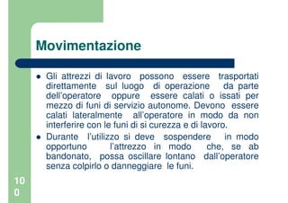 10
0
Movimentazione
Gli attrezzi di lavoro possono essere trasportati
direttamente sul luogo di operazione da parte
dell’operatore oppure essere calati o issati per
mezzo di funi di servizio autonome. Devono essere
calati lateralmente all’operatore in modo da non
interferire con le funi di si curezza e di lavoro.
Durante l’utilizzo si deve sospendere in modo
opportuno l’attrezzo in modo che, se ab
bandonato, possa oscillare lontano dall’operatore
senza colpirlo o danneggiare le funi.
 