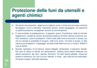 10
1
Protezione delle funi da utensili e
agenti chimici
Gli utensili che presentano spigoli acuti e taglienti, punte o forme che comunque possono
danneggiare le funi o offendere l’operatore, devono essere equipaggiati con opportune
cu stodie di protezione da applicare durante la movimentazione.
E’ raccomandata la predisposizione di apposite guaine di protezione delle funi dal dan
neggiamento causato da utensili, da eventuali sostanze chimiche, dall’uso di fiamme, ecc.
Ove necessario occorre predisporre l’ultimo tratto della fune di sicurezza in acciaio, pur
ché sia valutata la possibilità di recupero della fune anche nel tratto di acciaio. In alter
nativa si può predisporre il doppiaggio del tratto finale della fune con un cordino EN354 in
cavo di acciaio
Quando necessario le funi devono essere collegate all’operatore in posizione dorsale.
Nel caso di utilizzo di utensili con alimentazione elettrica dovrà essere effettuata una
attenta valutazione dei rischi specifici. Dovranno fra l’altro essere adottate misure per
evitare l’in terferenza fra i cavi e le funi, facendo in modo , ogni volta che sia realizzabile,
che questi vengano fatti salire dal basso.
 