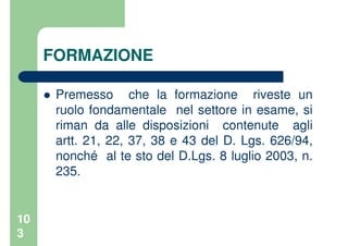 10
3
FORMAZIONE
Premesso che la formazione riveste un
ruolo fondamentale nel settore in esame, si
riman da alle disposizioni contenute agli
artt. 21, 22, 37, 38 e 43 del D. Lgs. 626/94,
nonché al te sto del D.Lgs. 8 luglio 2003, n.
235.
 
