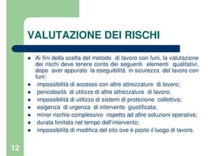 12
VALUTAZIONE DEI RISCHI
Ai fini della scelta del metodo di lavoro con funi, la valutazione
dei rischi deve tenere conto dei seguenti elementi qualitativi,
dopo aver appurato la eseguibilità in sicurezza del lavoro con
funi:
impossibilità di accesso con altre attrezzature di lavoro;
pericolosità di utilizzo di altre attrezzature di lavoro;
impossibilità di utilizzo di sistemi di protezione collettiva;
esigenza di urgenza di intervento giustificata;
minor rischio complessivo rispetto ad altre soluzioni operative;
durata limitata nel tempo dell’intervento;
impossibilità di modifica del sito ove è posto il luogo di lavoro.
 