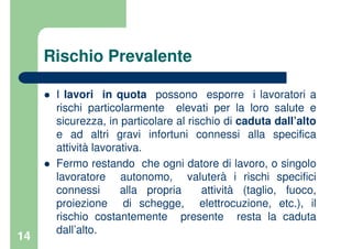 14
Rischio Prevalente
I lavori in quota possono esporre i lavoratori a
rischi particolarmente elevati per la loro salute e
sicurezza, in particolare al rischio di caduta dall’alto
e ad altri gravi infortuni connessi alla specifica
attività lavorativa.
Fermo restando che ogni datore di lavoro, o singolo
lavoratore autonomo, valuterà i rischi specifici
connessi alla propria attività (taglio, fuoco,
proiezione di schegge, elettrocuzione, etc.), il
rischio costantemente presente resta la caduta
dall’alto.
 