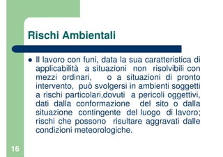 16
Rischi Ambientali
Il lavoro con funi, data la sua caratteristica di
applicabilità a situazioni non risolvibili con
mezzi ordinari, o a situazioni di pronto
intervento, può svolgersi in ambienti soggetti
a rischi particolari,dovuti a pericoli oggettivi,
dati dalla conformazione del sito o dalla
situazione contingente del luogo di lavoro;
rischi che possono risultare aggravati dalle
condizioni meteorologiche.
 