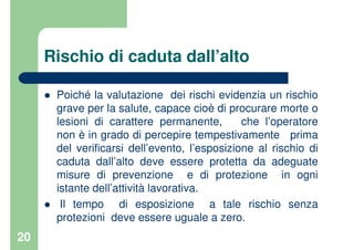 20
Rischio di caduta dall’alto
Poiché la valutazione dei rischi evidenzia un rischio
grave per la salute, capace cioè di procurare morte o
lesioni di carattere permanente, che l’operatore
non è in grado di percepire tempestivamente prima
del verificarsi dell’evento, l’esposizione al rischio di
caduta dall’alto deve essere protetta da adeguate
misure di prevenzione e di protezione in ogni
istante dell’attività lavorativa.
Il tempo di esposizione a tale rischio senza
protezioni deve essere uguale a zero.
 