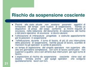 21
Rischio da sospensione cosciente
Poiché allo stato attuale non esistono parametri oggettivi di
limitazione del tempo conti nuativo di sospensione, tramite un
dispositivo di presa del corpo conforme ai minimi requisiti di
sicurezza, nella redazione del documento di valutazione del rischio
e del piano operativo di sicurezza si dovrà valutare:
l’utilizzazione di imbracature progettate e costruite appositamente
per le posizioni in sospensione
l’effettuazione, durante il turno di lavoro, di più di una interruzione
della posizione di sospensione, tramite pause di lavoro, scambio di
mansioni tra gli operatori e cambi di posizione.
un tempo di esposizione del singolo operatore non superiore alle
otto ore giornaliere complessive, con turni di lavoro continuativi non
superiori a quattro ore e con almeno due interruzioni per ogni turno di
lavoro.
L’esposizione al rischio da sospensione cosciente viene così ad
essere limitata anche per quegli operatori che svolgono
quotidianamente lavori con funi.
 