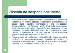 22
Rischio da sospensione inerte
Non deve essere assolutamente sottovalutato il rischio per
l’operatore di restare sospeso in condizioni di incoscienza, a
causa delle possibili complicazioni che ne possono
compromettere le funzioni vitali. Studi sulla sospensione
inerte hanno evidenziato il possibile sopraggiungere di una
patologia causata dall’imbracatura, in conseguenza della
perdita di conoscenza, che può portare ad un malessere
grave in un tempo inferiore a 30 minuti.
Il documento di valutazione del rischio ed il piano operativo
di sicurezza dovranno prevedere modalità di intervento di
emergenza che riducano il tempo di esposizione al rischio,
nel caso di sospensione inerte, a pochi minuti.
 