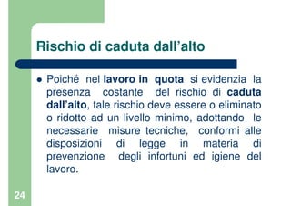 24
Rischio di caduta dall’alto
Poiché nel lavoro in quota si evidenzia la
presenza costante del rischio di caduta
dall’alto, tale rischio deve essere o eliminato
o ridotto ad un livello minimo, adottando le
necessarie misure tecniche, conformi alle
disposizioni di legge in materia di
prevenzione degli infortuni ed igiene del
lavoro.
 