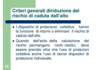 25
Criteri generali diriduzione del
rischio di caduta dall’alto
I dispositivi di protezione collettiva hanno
la funzione di ridurre o eliminare il rischio di
caduta dall’alto.
Quando dall’esito della valutazione del
rischio permangano rischi residui, deve
essere previsto oltre che l’uso di protezioni
collettive anche l’uso di idonei dispositivi di
protezione individuale.
 