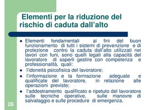 26
Elementi per la riduzione del
rischio di caduta dall’alto
Elementi fondamentali ai fini del buon
funzionamento di tutti i sistemi di prevenzione e di
protezione contro la caduta dall’alto utilizzati nei
lavori con funi, sono quelli legati alla capacità del
lavoratore di saperli gestire con competenza e
professionalità, quali:
l’idoneità psicofisica del lavoratore;
l’informazione e la formazione adeguate e
qualificate del lavoratore, in relazione alle
operazioni previste;
l’addestramento qualificato e ripetuto del lavoratore
sulle tecniche operative, sulle manovre di
salvataggio e sulle procedure di emergenza.
 