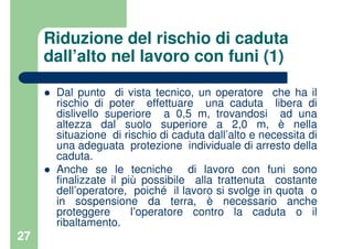 27
Riduzione del rischio di caduta
dall’alto nel lavoro con funi (1)
Dal punto di vista tecnico, un operatore che ha il
rischio di poter effettuare una caduta libera di
dislivello superiore a 0,5 m, trovandosi ad una
altezza dal suolo superiore a 2,0 m, è nella
situazione di rischio di caduta dall’alto e necessita di
una adeguata protezione individuale di arresto della
caduta.
Anche se le tecniche di lavoro con funi sono
finalizzate il più possibile alla trattenuta costante
dell’operatore, poiché il lavoro si svolge in quota o
in sospensione da terra, è necessario anche
proteggere l’operatore contro la caduta o il
ribaltamento.
 