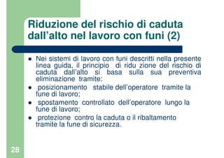 28
Riduzione del rischio di caduta
dall’alto nel lavoro con funi (2)
Nei sistemi di lavoro con funi descritti nella presente
linea guida, il principio di ridu zione del rischio di
caduta dall’alto si basa sulla sua preventiva
eliminazione tramite:
posizionamento stabile dell’operatore tramite la
fune di lavoro;
spostamento controllato dell’operatore lungo la
fune di lavoro;
protezione contro la caduta o il ribaltamento
tramite la fune di sicurezza.
 