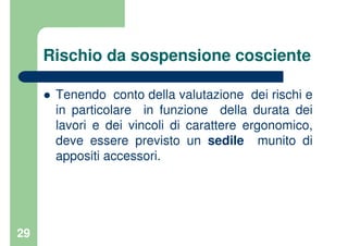 29
Rischio da sospensione cosciente
Tenendo conto della valutazione dei rischi e
in particolare in funzione della durata dei
lavori e dei vincoli di carattere ergonomico,
deve essere previsto un sedile munito di
appositi accessori.
 
