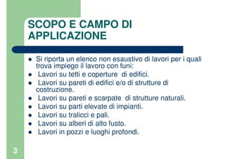 3
SCOPO E CAMPO DI
APPLICAZIONE
Si riporta un elenco non esaustivo di lavori per i quali
trova impiego il lavoro con funi:
Lavori su tetti e coperture di edifici.
Lavori su pareti di edifici e/o di strutture di
costruzione.
Lavori su pareti e scarpate di strutture naturali.
Lavori su parti elevate di impianti.
Lavori su tralicci e pali.
Lavori su alberi di alto fusto.
Lavori in pozzi e luoghi profondi.
 