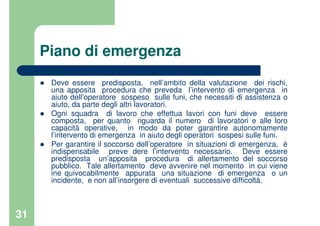 31
Piano di emergenza
Deve essere predisposta, nell’ambito della valutazione dei rischi,
una apposita procedura che preveda l’intervento di emergenza in
aiuto dell’operatore sospeso sulle funi, che necessiti di assistenza o
aiuto, da parte degli altri lavoratori.
Ogni squadra di lavoro che effettua lavori con funi deve essere
composta, per quanto riguarda il numero di lavoratori e alle loro
capacità operative, in modo da poter garantire autonomamente
l’intervento di emergenza in aiuto degli operatori sospesi sulle funi.
Per garantire il soccorso dell’operatore in situazioni di emergenza, è
indispensabile preve dere l’intervento necessario. Deve essere
predisposta un’apposita procedura di allertamento del soccorso
pubblico. Tale allertamento deve avvenire nel momento in cui viene
ine quivocabilmente appurata una situazione di emergenza o un
incidente, e non all’insorgere di eventuali successive difficoltà.
 