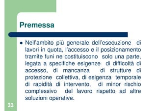 33
Premessa
Nell’ambito più generale dell’esecuzione di
lavori in quota, l’accesso e il posizionamento
tramite funi ne costituiscono solo una parte,
legata a specifiche esigenze di difficoltà di
accesso, di mancanza di strutture di
protezione collettiva, di esigenza temporale
di rapidità di intervento, di minor rischio
complessivo del lavoro rispetto ad altre
soluzioni operative.
 