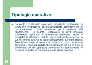 35
Tipologie operative
Dal punto di vista della protezione individuale, le tecniche di
lavoro con funi possono essere considerate come tecniche di
posizionamento, fatta eccezione per il problema del
ribaltamento, in quanto l’operatore si trova vincolato
stabilmente sulle funi in tensione (o comunque senza la
possibilità di effettuare cadute libere di dislivello superiore a
0,5 m), an che durante le fasi di spostamento sulle funi stesse.
Solo l’unico caso di tecnica di salita dal basso in scalata
comporta il rischio di cadute libere comprese tra 0,5 m e 1,5 m
di dislivello, per cui l’operatore viene a trovarsi tecnicamente in
posizioni a rischio di caduta durante le fasi di accesso.
 