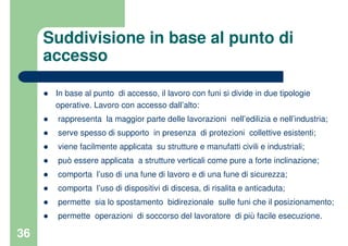 36
Suddivisione in base al punto di
accesso
In base al punto di accesso, il lavoro con funi si divide in due tipologie
operative. Lavoro con accesso dall’alto:
rappresenta la maggior parte delle lavorazioni nell’edilizia e nell’industria;
serve spesso di supporto in presenza di protezioni collettive esistenti;
viene facilmente applicata su strutture e manufatti civili e industriali;
può essere applicata a strutture verticali come pure a forte inclinazione;
comporta l’uso di una fune di lavoro e di una fune di sicurezza;
comporta l’uso di dispositivi di discesa, di risalita e anticaduta;
permette sia lo spostamento bidirezionale sulle funi che il posizionamento;
permette operazioni di soccorso del lavoratore di più facile esecuzione.
 