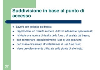 37
Suddivisione in base al punto di
accesso
Lavoro con accesso dal basso:
rappresenta un ristretto numero di lavori altamente specializzati;
richiede una tecnica di risalita della fune o di scalata dal basso;
può comportare eccezionalmente l’uso di una sola fune;
può essere finalizzato all’installazione di una fune fissa;
viene prevalentemente utilizzata sulle piante di alto fusto.
 