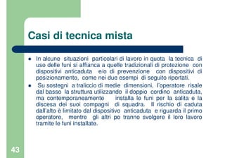 43
Casi di tecnica mista
In alcune situazioni particolari di lavoro in quota la tecnica di
uso delle funi si affianca a quelle tradizionali di protezione con
dispositivi anticaduta e/o di prevenzione con dispositivi di
posizionamento, come nei due esempi di seguito riportati.
Su sostegni a traliccio di medie dimensioni, l’operatore risale
dal basso la struttura utilizzando il doppio cordino anticaduta,
ma contemporaneamente installa le funi per la salita e la
discesa dei suoi compagni di squadra. Il rischio di caduta
dall’alto è limitato dal dispositivo anticaduta e riguarda il primo
operatore, mentre gli altri po tranno svolgere il loro lavoro
tramite le funi installate.
 