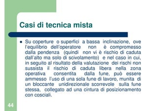 44
Casi di tecnica mista
Su coperture o superfici a bassa inclinazione, ove
l’equilibrio dell’operatore non è compromesso
dalla pendenza (quindi non vi è rischio di caduta
dall’alto ma solo di scivolamento) e nel caso in cui,
in seguito al risultato della valutazione dei rischi non
sussista il rischio di caduta libera nella zona
operativa consentita dalla fune, può essere
ammesso l’uso di una sola fune di lavoro, munita di
un bloccante unidirezionale scorrevole sulla fune
stessa, collegato ad una cintura di posizionamento
con cosciali.
 