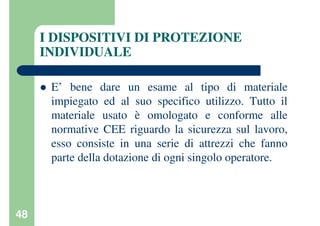 48
I DISPOSITIVI DI PROTEZIONE
INDIVIDUALE
E’ bene dare un esame al tipo di materiale
impiegato ed al suo specifico utilizzo. Tutto il
materiale usato è omologato e conforme alle
normative CEE riguardo la sicurezza sul lavoro,
esso consiste in una serie di attrezzi che fanno
parte della dotazione di ogni singolo operatore.
 