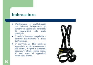 50
Imbracatura
L'imbracatura è quell'elemento
che, indossato dall'operatore, gli
consente di agganciarsi, per mezzo
di moschettoni, alla corda
principale.
Il modello in esame è regolabile e
permette l'adattamento al fisico
dell'operatore.
E' provvista di TRE anelli di
aggancio in acciaio, uno centrale e
due alterali, ai quali è consentito
agganciarvi alcuni cordini laterali
al solo scopo di appendervi
materiali ed attrezzi.
 