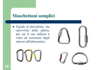 58
Moschettoni semplici
Uguale al precedente, ma
sprovvisto della ghiera;
per cui il suo utilizzo è
volto ad assicurare degli
attrezzi all'imbracatura.
 