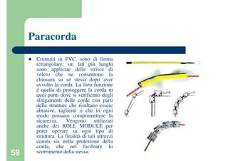 59
Paracorda
Costruiti in PVC, sono di forma
rettangolare; sui lati più lunghi
sono applicate delle strisce di
velcro che ne consentono la
chiusura su sé stessi dopo aver
avvolto la corda. La loro funzione
é quella di proteggere la corda in
quei punti dove si verificano degli
sfregamenti delle corde con parti
delle strutture che risultano essere
abrasive, taglienti o che in ogni
modo possano compromettere la
sicurezza. Vengono utilizzati
anche dei ROLL MODULE per
poter operare su ogni tipo di
struttura. La finalità di tali attrezzi
consta sia nella protezione della
corda, che nel facilitare lo
scorrimento della stessa.
 