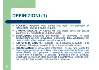 6
DEFINIZIONI (1)
ACCESSO: Percorso che, tramite l’uso delle funi, permette di
raggiungere il luogo di lavoro in quota.
CADUTA DALL’ALTO: Caduta da una quota posta ad altezza
superiore a 2 m rispetto ad un piano stabile.
EMERGENZA: Situazione che richiede un intervento in aiuto
dell’operatore su funi, prevedibile nell’ambito della valutazione dei
rischi e realizzabile dagli altri lavoratori presenti.
FATTORE DI CADUTA: Rapporto tra il dislivello di caduta e la
lunghezza di fune che assorbe la forza di arresto della caduta.
FRAZIONAMENTO: Ancoraggio intermedio di una fune, posto tra
l’ancoraggio principale e la base, che serve a deviare la fune in un
punto comodo per l’operatore, o necessario alla lavorazione, o dove
la fune non è soggetta a contatto pericoloso con la struttura.
Costituisce interruzione della continuità di spostamento lungo la fune,
ma non interruzione della continuità fisica della fune.
 