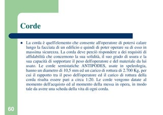 60
Corde
La corda è quell'elemento che consente all'operatore di potersi calare
lungo la facciata di un edificio e quindi di poter operare su di esso in
massima sicurezza. La corda deve perciò rispondere a dei requisiti di
affidabilità che concernono la sua solidità, il suo grado di usura e la
sua capacità di sopportare il peso dell'operatore e del materiale da lui
usato. Le corde semistatiche ANTIPODES, usate in speleologia,
hanno un diametro di 10,5 mm ed un carico di rottura di 2.700 Kg, per
cui il rapporto tra il peso dell'operatore ed il carico di rottura della
corda risulta essere pari a circa 1:20. Le corde vengono datate al
momento dell'acquisto ed al momento della messa in opera, in modo
tale da avere una scheda della vita di ogni corda.
 