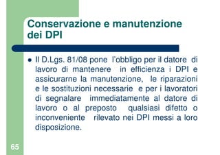 65
Conservazione e manutenzione
dei DPI
Il D.Lgs. 81/08 pone l’obbligo per il datore di
lavoro di mantenere in efficienza i DPI e
assicurarne la manutenzione, le riparazioni
e le sostituzioni necessarie e per i lavoratori
di segnalare immediatamente al datore di
lavoro o al preposto qualsiasi difetto o
inconveniente rilevato nei DPI messi a loro
disposizione.
 