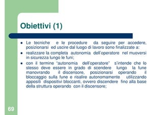 69
Obiettivi (1)
Le tecniche e le procedure da seguire per accedere,
posizionarsi ed uscire dal luogo di lavoro sono finalizzate a:
realizzare la completa autonomia dell’operatore nel muoversi
in sicurezza lungo le funi;
con il termine “autonomia dell’operatore” s’intende che lo
stesso deve essere in grado di scendere lungo la fune
manovrando il discensore, posizionarsi operando il
bloccaggio sulla fune e risalire autonomamente utilizzando
appositi dispositivi bloccanti, ovvero discendere fino alla base
della struttura operando con il discensore;
 