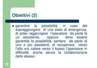 70
Obiettivi (2)
garantire la possibilità, in caso del
sopraggiungere di uno stato di emergenza,
di poter raggiungere l’operatore da parte di
un assistente, oppure deve essere
garantita la possibilità, sempre da parte di
uno o più assistenti, di recuperare verso
l’alto e/o calare verso il basso l’operatore in
difficoltà, anche senza la collaborazione
dello stesso;
 