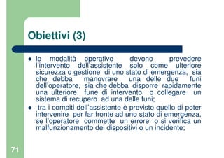 71
Obiettivi (3)
le modalità operative devono prevedere
l’intervento dell’assistente solo come ulteriore
sicurezza o gestione di uno stato di emergenza, sia
che debba manovrare una delle due funi
dell’operatore, sia che debba disporre rapidamente
una ulteriore fune di intervento o collegare un
sistema di recupero ad una delle funi;
tra i compiti dell’assistente è previsto quello di poter
intervenire per far fronte ad uno stato di emergenza,
se l’operatore commette un errore o si verifica un
malfunzionamento dei dispositivi o un incidente;
 