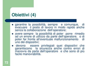 72
Obiettivi (4)
garantire la possibilità, sempre e comunque, di
evacuare il posto di lavoro in modo rapido anche
senza la collaborazione dell’operatore;
avere sempre la possibilità di poter porre rimedio
ad un errore di utilizzo da parte dell’operatore, o di
poter far fronte all’eventuale malfunzionamento di
uno dei dispositivi;
devono essere privilegiati quei dispositivi che
garantiscono la sicurezza anche contro errori di
manovra da parte dell’operatore e che sono di più
facile manovrabilità.
 