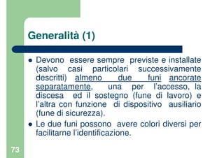 73
Generalità (1)
Devono essere sempre previste e installate
(salvo casi particolari successivamente
descritti) almeno due funi ancorate
separatamente, una per l’accesso, la
discesa ed il sostegno (fune di lavoro) e
l’altra con funzione di dispositivo ausiliario
(fune di sicurezza).
Le due funi possono avere colori diversi per
facilitarne l’identificazione.
 
