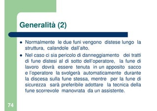74
Generalità (2)
Normalmente le due funi vengono distese lungo la
struttura, calandole dall’alto.
Nel caso ci sia pericolo di danneggiamento dei tratti
di fune distesi al di sotto dell’operatore, la fune di
lavoro dovrà essere tenuta in un apposito sacco
e l’operatore la svolgerà automaticamente durante
la discesa sulla fune stessa, mentre per la fune di
sicurezza sarà preferibile adottare la tecnica della
fune scorrevole manovrata da un assistente.
 