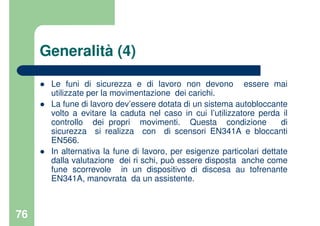 76
Generalità (4)
Le funi di sicurezza e di lavoro non devono essere mai
utilizzate per la movimentazione dei carichi.
La fune di lavoro dev’essere dotata di un sistema autobloccante
volto a evitare la caduta nel caso in cui l’utilizzatore perda il
controllo dei propri movimenti. Questa condizione di
sicurezza si realizza con di scensori EN341A e bloccanti
EN566.
In alternativa la fune di lavoro, per esigenze particolari dettate
dalla valutazione dei ri schi, può essere disposta anche come
fune scorrevole in un dispositivo di discesa au tofrenante
EN341A, manovrata da un assistente.
 