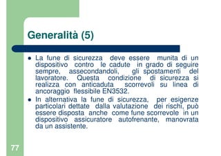 77
Generalità (5)
La fune di sicurezza deve essere munita di un
dispositivo contro le cadute in grado di seguire
sempre, assecondandoli, gli spostamenti del
lavoratore. Questa condizione di sicurezza si
realizza con anticaduta scorrevoli su linea di
ancoraggio flessibile EN3532.
In alternativa la fune di sicurezza, per esigenze
particolari dettate dalla valutazione dei rischi, può
essere disposta anche come fune scorrevole in un
dispositivo assicuratore autofrenante, manovrata
da un assistente.
 