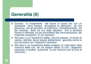 78
Generalità (6)
Durante lo svolgimento del lavoro in quota con funi un
assistente deve sempre sorvegliare le operazioni da una
posizione che gli permetta di intervenire immediatamente, sia
per prestare aiuto ad uno degli operatori che si dovesse
trovare in difficoltà, sia per provvedere alla movimentazione del
materiale necessario ai vari operatori.
Nel caso in cui l’assistente debba trovarsi esposto al rischio di
caduta dall’alto, dovrà essere debitamente garantita anche la
sua sicurezza con i dispositivi necessari.
Nel caso in cui l’assistente debba svolgere un ruolo attivo nella
manovra delle funi, do vrà essere dotato di tutti i dispositivi
necessari a rendere autonoma la sua manovra con la fune di
intervento.
 