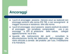 79
Ancoraggi
I punti di ancoraggio possono ritenersi sicuri se realizzati con
ancoraggi conformi alla norma EN 795, o con accorgimenti di
maggior sicurezza e resistenza oltre alla norma.
I punti di ancoraggio sicuri possono essere costituiti da sistemi
di ancoraggio più complessi, comprendenti uno o più
ancoraggi e DPI di protezione delle cadute, collegati
opportunamente tra di loro.
riguardo alla realizzazione dei punti , consultare la
documentazione fornita dal fabbricante dell’ancoraggio che
viene utilizzato a corredo del prodotto per l’uso, l’installazione
e la marcatura.
 