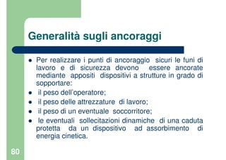 80
Generalità sugli ancoraggi
Per realizzare i punti di ancoraggio sicuri le funi di
lavoro e di sicurezza devono essere ancorate
mediante appositi dispositivi a strutture in grado di
sopportare:
il peso dell’operatore;
il peso delle attrezzature di lavoro;
il peso di un eventuale soccorritore;
le eventuali sollecitazioni dinamiche di una caduta
protetta da un dispositivo ad assorbimento di
energia cinetica.
 