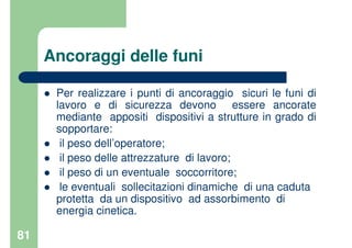 81
Ancoraggi delle funi
Per realizzare i punti di ancoraggio sicuri le funi di
lavoro e di sicurezza devono essere ancorate
mediante appositi dispositivi a strutture in grado di
sopportare:
il peso dell’operatore;
il peso delle attrezzature di lavoro;
il peso di un eventuale soccorritore;
le eventuali sollecitazioni dinamiche di una caduta
protetta da un dispositivo ad assorbimento di
energia cinetica.
 