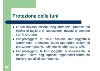 82
Protezione delle funi
Le funi devono essere adeguatamente protette dal
rischio di taglio o di lacerazione dovuto al contatto
con la struttura.
Per proteggere le funi in tensione non soggette a
scorrimento si devono usare appropriati sistemi di
protezione (guaine, tubi, manichette usate, teli).
Per proteggere le funi soggette a scorrimento si
devono usare degli appositi apparecchi scorrifune
(rulliere, canali di scorrimento).
 